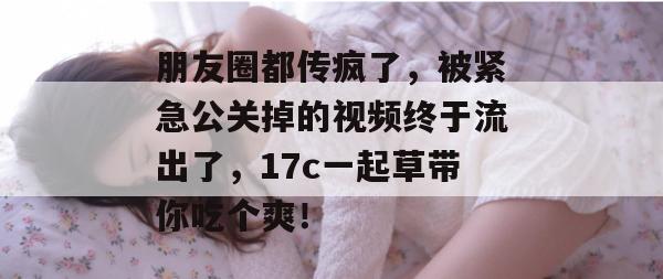 朋友圈都传疯了，被紧急公关掉的视频终于流出了，17c一起草带你吃个爽！
