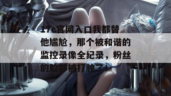 17c官网入口我都替他尴尬，那个被和谐的监控录像全纪录，粉丝的脸都被打肿了！