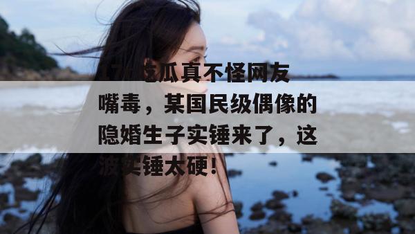 17c吃瓜真不怪网友嘴毒，某国民级偶像的隐婚生子实锤来了，这波实锤太硬！