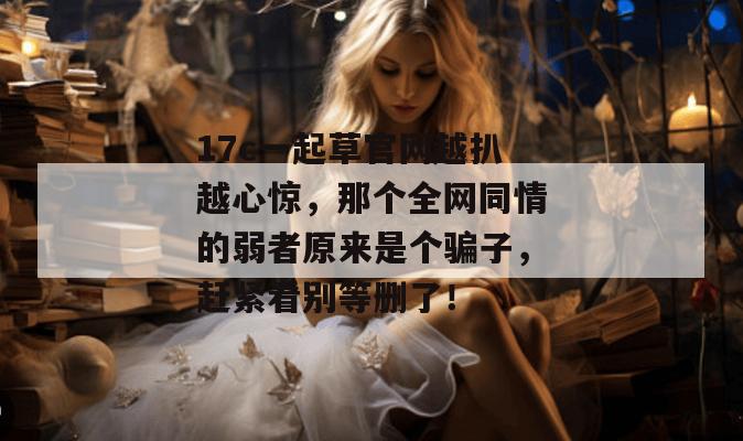 17c一起草官网越扒越心惊，那个全网同情的弱者原来是个骗子，赶紧看别等删了！