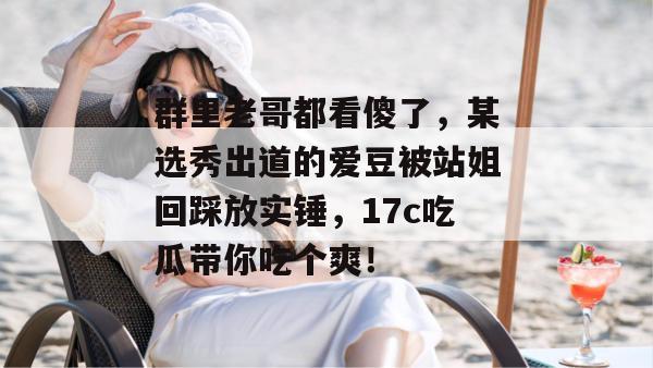 群里老哥都看傻了,某选秀出道的爱豆被站姐回踩放实锤,17c吃瓜带你吃个爽!