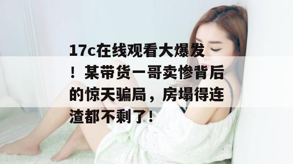 17c在线观看大爆发!某带货一哥卖惨背后的惊天骗局,房塌得连渣都不剩了!