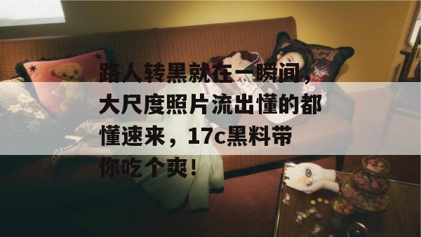 路人转黑就在一瞬间,大尺度照片流出懂的都懂速来,17c黑料带你吃个爽!