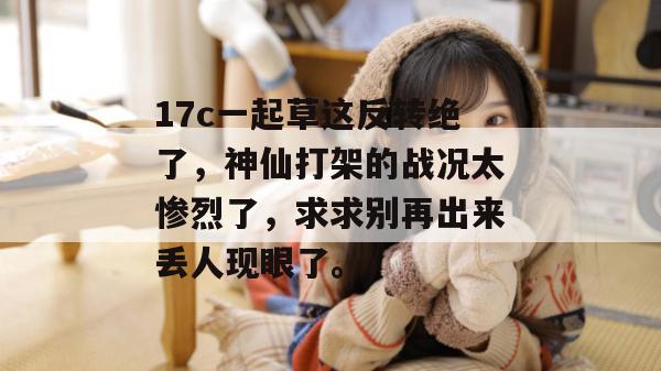 17c一起草这反转绝了，神仙打架的战况太惨烈了，求求别再出来丢人现眼了。