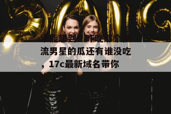 谁能想到？昨晚那个顶流男星的瓜还有谁没吃，17c最新域名带你吃个爽！