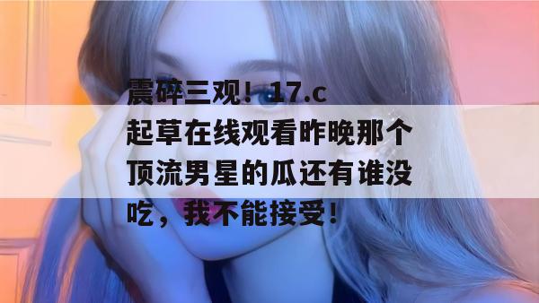 震碎三观！17.c 起草在线观看昨晚那个顶流男星的瓜还有谁没吃，我不能接受！