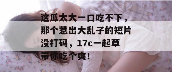 这瓜太大一口吃不下，那个惹出大乱子的短片没打码，17c一起草带你吃个爽！