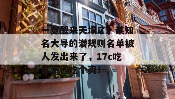 一觉醒来天塌了,某知名大导的潜规则名单被人发出来了,17c吃瓜带你吃个爽!