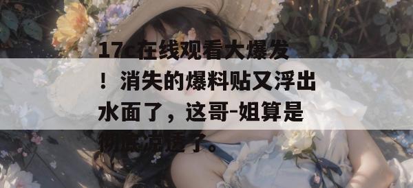 17c在线观看大爆发！消失的爆料贴又浮出水面了，这哥-姐算是彻底凉透了。