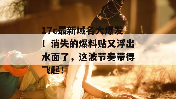 17c最新域名大爆发！消失的爆料贴又浮出水面了，这波节奏带得飞起！
