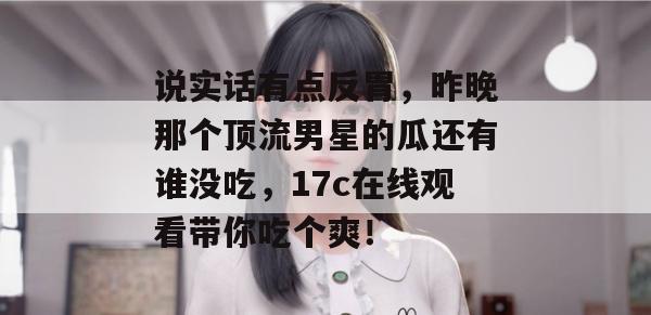 说实话有点反胃，昨晚那个顶流男星的瓜还有谁没吃，17c在线观看带你吃个爽！