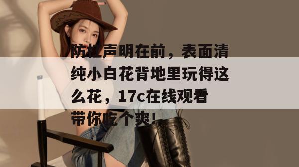 防杠声明在前,表面清纯小白花背地里玩得这么花,17c在线观看带你吃个爽!