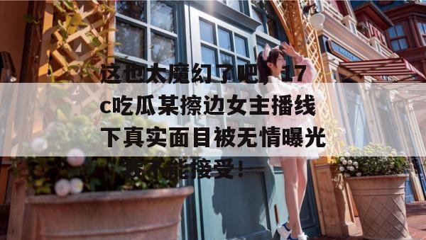 这也太魔幻了吧，17c吃瓜某擦边女主播线下真实面目被无情曝光，我不能接受！