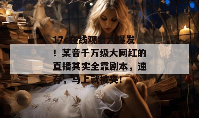 17c在线观看大爆发！某音千万级大网红的直播其实全靠剧本，速存，马上就被夹！