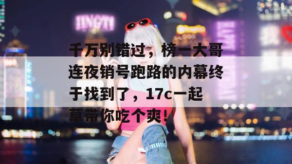 千万别错过，榜一大哥连夜销号跑路的内幕终于找到了，17c一起草带你吃个爽！