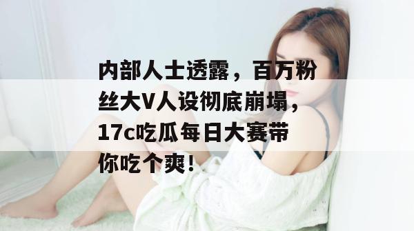 内部人士透露，百万粉丝大V人设彻底崩塌，17c吃瓜每日大赛带你吃个爽！