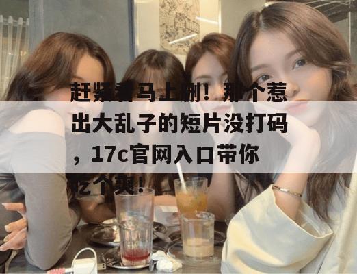 赶紧看马上删！那个惹出大乱子的短片没打码，17c官网入口带你吃个爽！