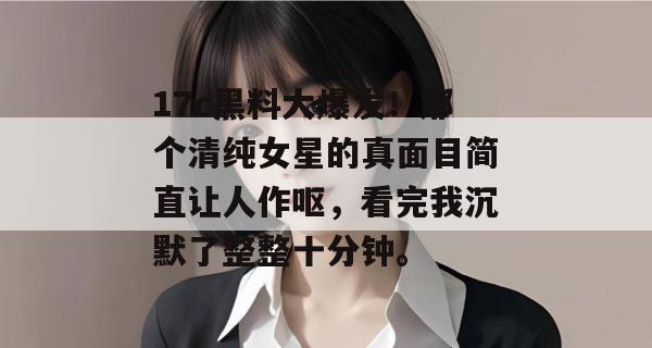 17c黑料大爆发！那个清纯女星的真面目简直让人作呕，看完我沉默了整整十分钟。