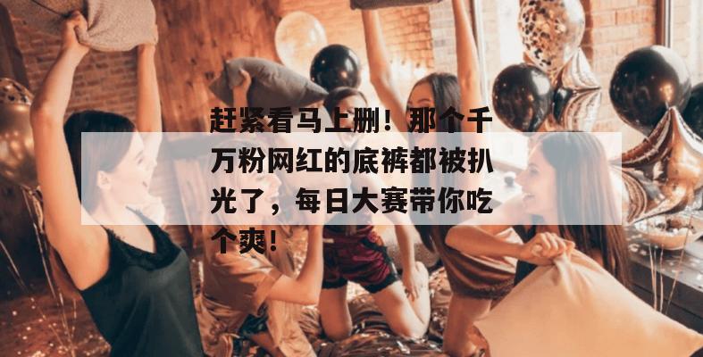 赶紧看马上删!那个千万粉网红的底裤都被扒光了,每日大赛带你吃个爽!