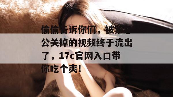 偷偷告诉你们,被紧急公关掉的视频终于流出了,17c官网入口带你吃个爽!