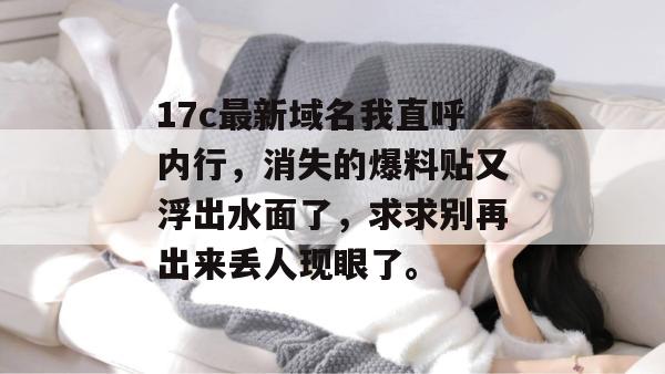 17c最新域名我直呼内行，消失的爆料贴又浮出水面了，求求别再出来丢人现眼了。