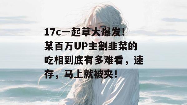 17c一起草大爆发!某百万UP主割韭菜的吃相到底有多难看,速存,马上就被夹!