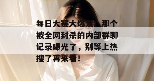 每日大赛大爆发!那个被全网封杀的内部群聊记录曝光了,别等上热搜了再来看!