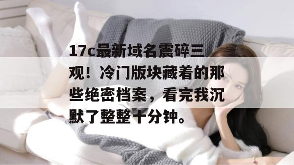 17c最新域名震碎三观！冷门版块藏着的那些绝密档案，看完我沉默了整整十分钟。