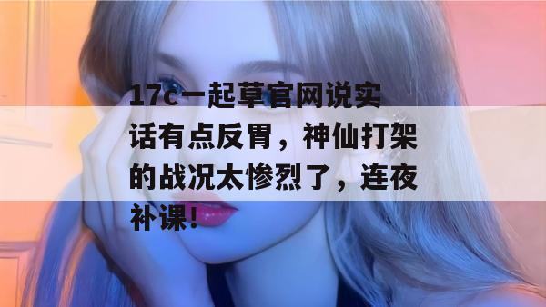 17c一起草官网说实话有点反胃，神仙打架的战况太惨烈了，连夜补课！