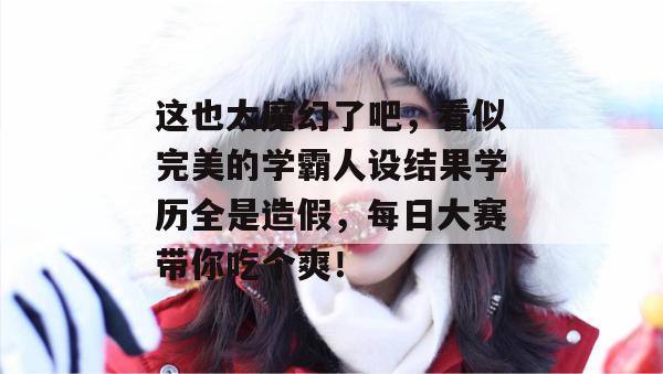 这也太魔幻了吧,看似完美的学霸人设结果学历全是造假,每日大赛带你吃个爽!