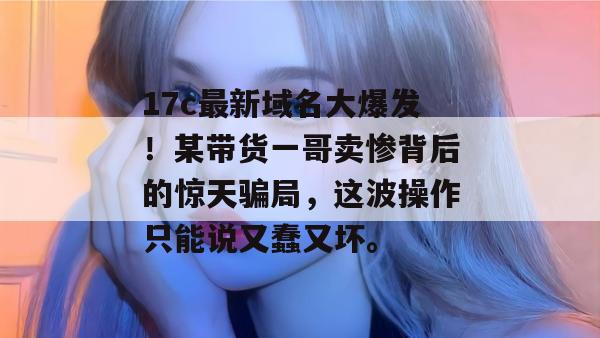 17c最新域名大爆发！某带货一哥卖惨背后的惊天骗局，这波操作只能说又蠢又坏。