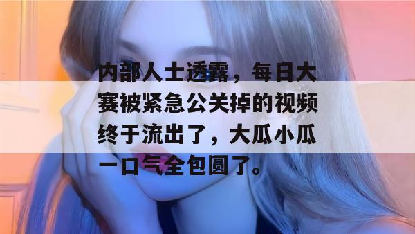 内部人士透露，每日大赛被紧急公关掉的视频终于流出了，大瓜小瓜一口气全包圆了。