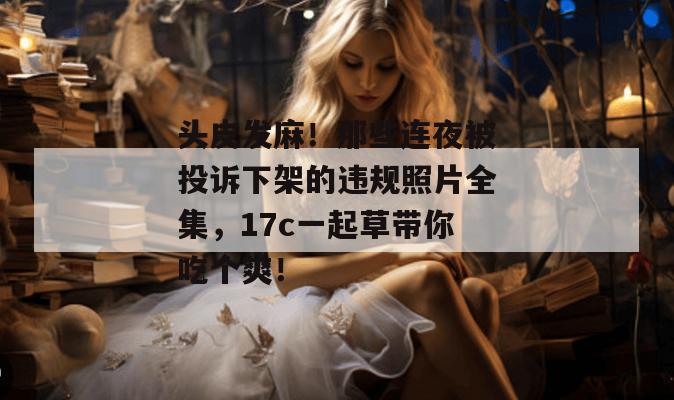 头皮发麻！那些连夜被投诉下架的违规照片全集，17c一起草带你吃个爽！