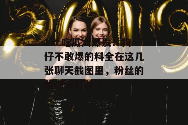 17c吃瓜大爆发！狗仔不敢爆的料全在这几张聊天截图里，粉丝的脸都被打肿了！