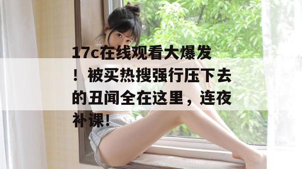 17c在线观看大爆发！被买热搜强行压下去的丑闻全在这里，连夜补课！