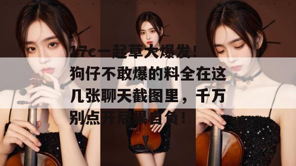 17c一起草大爆发！狗仔不敢爆的料全在这几张聊天截图里，千万别点开后果自负！