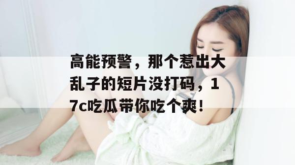 高能预警，那个惹出大乱子的短片没打码，17c吃瓜带你吃个爽！
