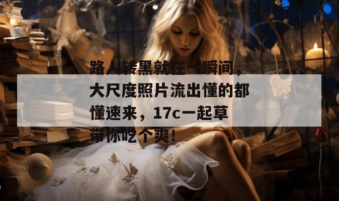 路人转黑就在一瞬间，大尺度照片流出懂的都懂速来，17c一起草带你吃个爽！