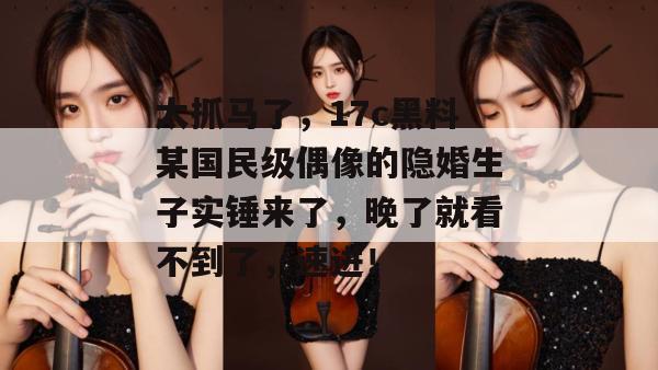 太抓马了,17c黑料某国民级偶像的隐婚生子实锤来了,晚了就看不到了,速进!