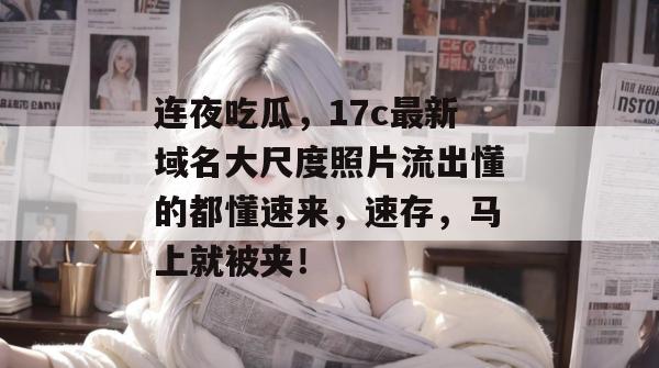 连夜吃瓜，17c最新域名大尺度照片流出懂的都懂速来，速存，马上就被夹！