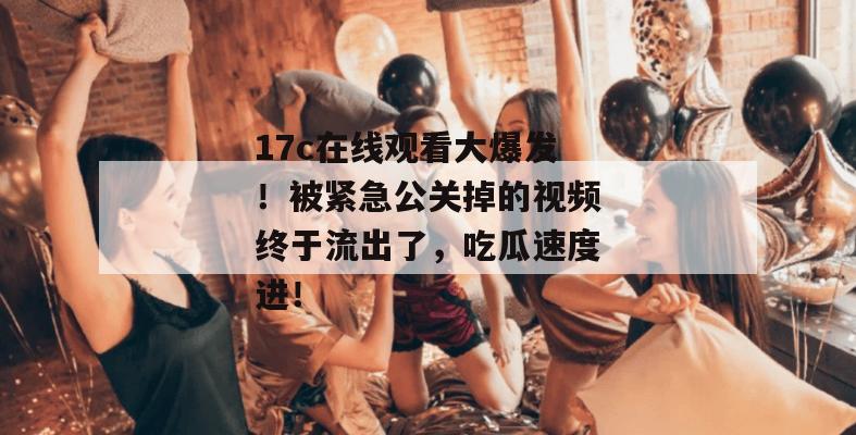 17c在线观看大爆发！被紧急公关掉的视频终于流出了，吃瓜速度进！