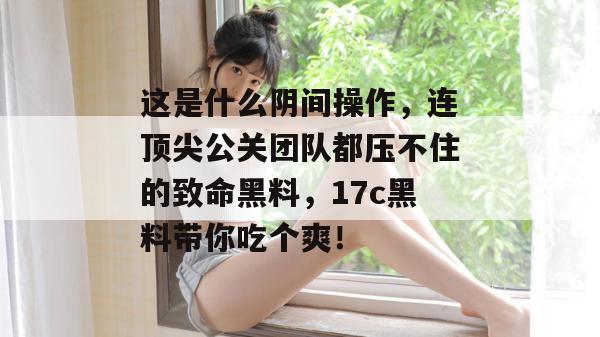 这是什么阴间操作,连顶尖公关团队都压不住的致命黑料,17c黑料带你吃个爽!