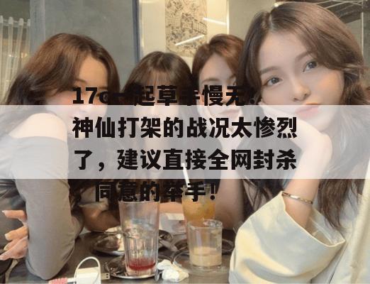 17c一起草手慢无！神仙打架的战况太惨烈了，建议直接全网封杀，同意的举手！