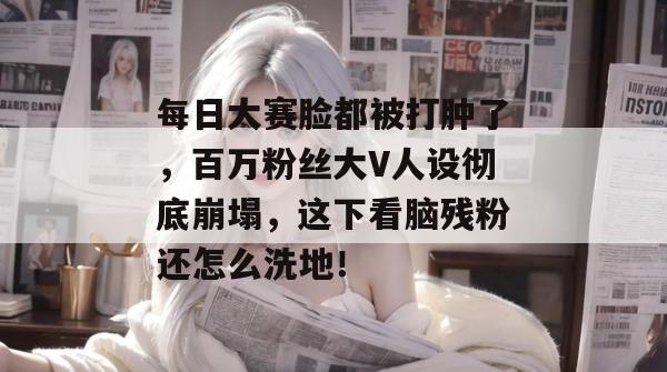 每日大赛脸都被打肿了，百万粉丝大V人设彻底崩塌，这下看脑残粉还怎么洗地！