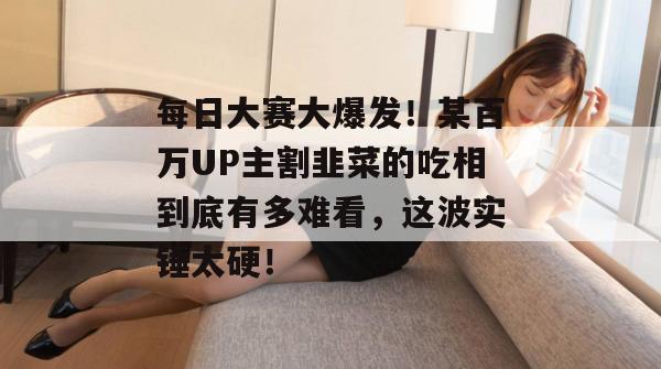 每日大赛大爆发！某百万UP主割韭菜的吃相到底有多难看，这波实锤太硬！