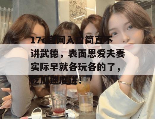 17c官网入口简直不讲武德,表面恩爱夫妻实际早就各玩各的了,吃瓜速度进!