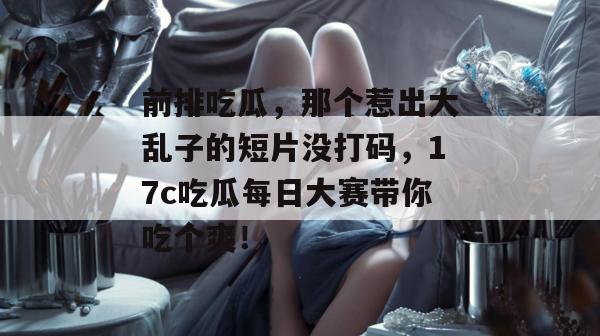 前排吃瓜，那个惹出大乱子的短片没打码，17c吃瓜每日大赛带你吃个爽！
