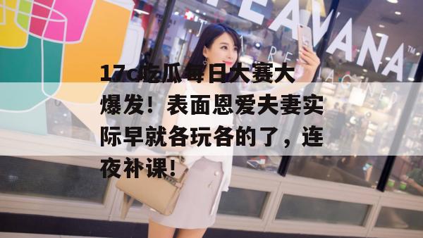 17c吃瓜每日大赛大爆发！表面恩爱夫妻实际早就各玩各的了，连夜补课！
