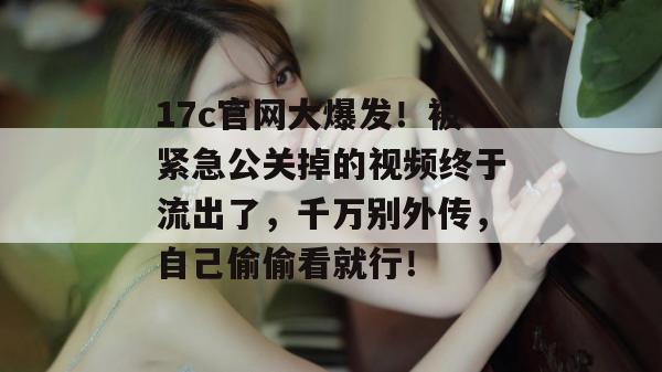 17c官网大爆发！被紧急公关掉的视频终于流出了，千万别外传，自己偷偷看就行！