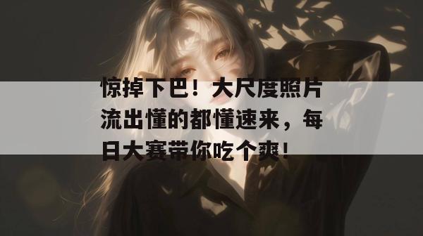 惊掉下巴！大尺度照片流出懂的都懂速来，每日大赛带你吃个爽！